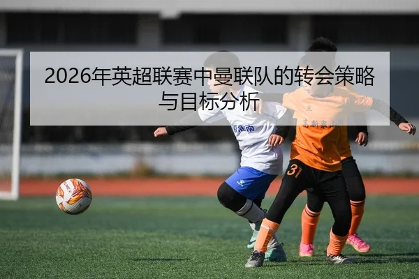 2026年英超联赛中曼联队的转会策略与目标分析