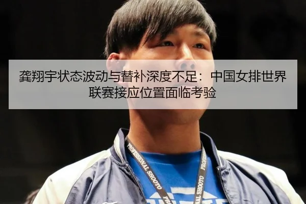 龚翔宇状态波动与替补深度不足：中国女排世界联赛接应位置面临考验